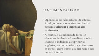 S E N T I M E N TA L I S M O
• Opondo-se ao racionalismo da estética
árcade, o poeta e o escritor romântico
passam a valorizar a expressão dos
sentimentos.
• A confissão da intimidade torna-se
elemento fundamental em diversas obras,
levando o indivíduo a exprimir as
angústias, as contradições, os sofrimentos,
os medos, entre outros que habitam o seu
mundo interior.
 