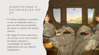 S U B J E T I V I S M O E
VA L O R I Z A Ç Ã O D O
E U
• O artista romântico considera-
se um ser inspirado, único, e,
por isso, livre da necessidade
de imitar os autores do mundo
clássico.
• No lugar de temas universais,
ele mesmo ou as suas criações
ficcionais assumem a
centralidade do mundo
engendrado por seu espírito
imaginativo.
 