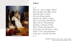 Adeus!
[...]
Vai, vai... para sempre adeus!
Para sempre aos olhos meus
Sumido seja o clarão
De tua divina estrela.
Faltam-me olhos e razão
Para a ver, para entendê-la:
Alta está no firmamento
Demais, e demais é bela
Para o baixo pensamento
Com que em má hora a fitei;
Falso e vil o encantamento
Com que a luz lhe fascinei.
[...]
GARRETT,Almeida. Folhas caídas e outros poemas.
Lisboa: Livraria Clássica Editora, 1978.
 