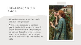 I D E A L I Z A Ç Ã O D O
A M O R
• O sentimento amoroso é retratado
em suas ambiguidades.
• Visto como redenção e também
perdição dos indivíduos, ele tanto é
capaz de impulsionar a regeneração
do caráter daquele que se apaixona
como levar à trágica morte os que
insistem em colocá-lo como razão de
vida.
 