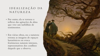 I D E A L I Z A Ç Ã O DA
N AT U R E Z A
• Por outro, ela se tornou o
reflexo das agitações da alma
que vive um turbilhão de
sentimentos.
• Em várias obras, ou a natureza
retoma as imagens de espaços
harmônicos ou evoca
fenômenos naturais intensos,
representativos dos conflitos
daquele que a observa.
 