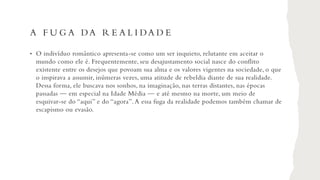 A F U G A DA R E A L I DA D E
• O indivíduo romântico apresenta-se como um ser inquieto, relutante em aceitar o
mundo como ele é. Frequentemente, seu desajustamento social nasce do conflito
existente entre os desejos que povoam sua alma e os valores vigentes na sociedade, o que
o inspirava a assumir, inúmeras vezes, uma atitude de rebeldia diante de sua realidade.
Dessa forma, ele buscava nos sonhos, na imaginação, nas terras distantes, nas épocas
passadas — em especial na Idade Média — e até mesmo na morte, um meio de
esquivar-se do “aqui” e do “agora”.A essa fuga da realidade podemos também chamar de
escapismo ou evasão.
 