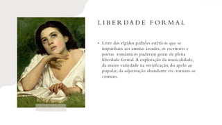 L I B E R DA D E F O R M A L
• Livre dos rígidos padrões estéticos que se
impunham aos artistas árcades, os escritores e
poetas românticos puderam gozar de plena
liberdade formal.A exploração da musicalidade,
da maior variedade na versificação, do apelo ao
popular, da adjetivação abundante etc. tornam-se
comuns.
 