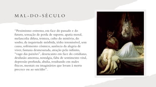 M A L - D O - S É C U L O
“Pessimismo extremo, em face do passado e do
futuro, sensação de perda de suporte, apatia moral,
melancolia difusa, tristeza, culto do mistério, do
sonho, da inquietude mórbida, tédio irremissível, sem
causa, sofrimento cósmico, ausência da alegria de
viver, fantasia desmesurada, atração pelo infinito,
“vago das paixões”, desencanto em face do cotidiano,
desilusão amorosa, nostalgia, falta de sentimento vital,
depressão profunda, abulia, resultando em males
físicos, mentais ou imaginários que levam à morte
precoce ou ao suicídio”.
 