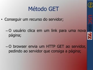 Método GET
• Conseguir um recurso do servidor;
– O usuário clica em um link para uma nova
página;
– O browser envia um HTTP GET ao servidor,
pedindo ao servidor que consiga a página;
 