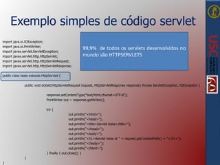 Exemplo simples de código servlet
import java.io.IOException;
import java.io.PrintWriter;
import javax.servlet.ServletException;
import javax.servlet.http.HttpServlet;
import javax.servlet.http.HttpServletRequest;
import javax.servlet.http.HttpServletResponse;
public class teste extends HttpServlet {
public void doGet(HttpServletRequest request, HttpServletResponse response) throws ServletException, IOException {
response.setContentType("text/html;charset=UTF-8");
PrintWriter out = response.getWriter();
try {
out.println("<html>");
out.println("<head>");
out.println("<title>Servlet teste</title>");
out.println("</head>");
out.println("<body>");
out.println("<h1>Servlet teste at " + request.getContextPath() + "</h1>");
out.println("</body>");
out.println("</html>");
} finally { out.close(); }
}
}
99,9% de todos os servlets desenvolvidos no
mundo são HTTPSERVLETS
 