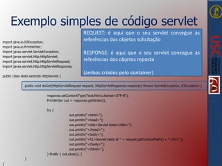 Exemplo simples de código servlet
import java.io.IOException;
import java.io.PrintWriter;
import javax.servlet.ServletException;
import javax.servlet.http.HttpServlet;
import javax.servlet.http.HttpServletRequest;
import javax.servlet.http.HttpServletResponse;
public class teste extends HttpServlet {
public void doGet(HttpServletRequest request, HttpServletResponse response) throws ServletException, IOException {
response.setContentType("text/html;charset=UTF-8");
PrintWriter out = response.getWriter();
try {
out.println("<html>");
out.println("<head>");
out.println("<title>Servlet teste</title>");
out.println("</head>");
out.println("<body>");
out.println("<h1>Servlet teste at " + request.getContextPath() + "</h1>");
out.println("</body>");
out.println("</html>");
} finally { out.close(); }
}
}
REQUEST: é aqui que o seu servlet consegue as
referências dos objetos solicitação
RESPONSE: é aqui que o seu servlet consegue as
referências dos objetos reposta
(ambos criados pelo container)
 