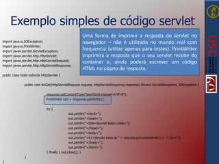 Exemplo simples de código servlet
import java.io.IOException;
import java.io.PrintWriter;
import javax.servlet.ServletException;
import javax.servlet.http.HttpServlet;
import javax.servlet.http.HttpServletRequest;
import javax.servlet.http.HttpServletResponse;
public class teste extends HttpServlet {
public void doGet(HttpServletRequest request, HttpServletResponse response) throws ServletException, IOException {
response.setContentType("text/html;charset=UTF-8");
PrintWriter out = response.getWriter();
try {
out.println("<html>");
out.println("<head>");
out.println("<title>Servlet teste</title>");
out.println("</head>");
out.println("<body>");
out.println("<h1>Servlet teste at " + request.getContextPath() + "</h1>");
out.println("</body>");
out.println("</html>");
} finally { out.close(); }
}
}
Uma forma de imprimir a resposta do servlet no
navegador – não é utilizado no mundo real com
frequencia (utilize apenas para testes). PrintWriter
imprimirá a resposta que o seu servlet recebe do
container e, ainda poderá escrever um código
HTML no objeto de resposta.
 