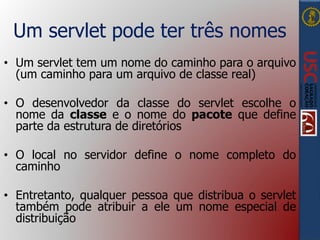 Um servlet pode ter três nomes
• Um servlet tem um nome do caminho para o arquivo
(um caminho para um arquivo de classe real)
• O desenvolvedor da classe do servlet escolhe o
nome da classe e o nome do pacote que define
parte da estrutura de diretórios
• O local no servidor define o nome completo do
caminho
• Entretanto, qualquer pessoa que distribua o servlet
também pode atribuir a ele um nome especial de
distribuição
 