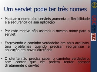 Um servlet pode ter três nomes
• Mapear o nome dos servlets aumenta a flexibilidade
e a segurança da sua aplicação
• Por este motivo não usamos o mesmo nome para o
servlet
• Escrevendo o caminho verdadeiro em seus arquivos,
terá problemas quando precisar reorganizar a
aplicação em novos diretórios
• O cliente não precisa saber o caminho verdadeiro,
sem contar que ele podem tentar acessar
diretamente o servlet
 