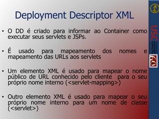 Deployment Descriptor XML
• O DD é criado para informar ao Container como
executar seus servlets e JSPs.
• É usado para mapeamento dos nomes e
mapeamento das URLs aos servlets
• Um elemento XML é usado para mapear o nome
público de URL conhecido pelo cliente para o seu
próprio nome interno (<servlet-mapping>)
• Outro elemento XML é usado para mapear o seu
próprio nome interno para um nome de classe
(<servlet>)
 