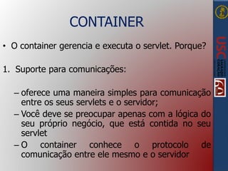 CONTAINER
• O container gerencia e executa o servlet. Porque?
1. Suporte para comunicações:
– oferece uma maneira simples para comunicação
entre os seus servlets e o servidor;
– Você deve se preocupar apenas com a lógica do
seu próprio negócio, que está contida no seu
servlet
– O container conhece o protocolo de
comunicação entre ele mesmo e o servidor
 