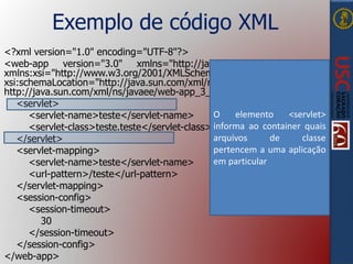 Exemplo de código XML
<?xml version="1.0" encoding="UTF-8"?>
<web-app version="3.0" xmlns="http://java.sun.com/xml/ns/javaee"
xmlns:xsi="http://www.w3.org/2001/XMLSchema-instance"
xsi:schemaLocation="http://java.sun.com/xml/ns/javaee
http://java.sun.com/xml/ns/javaee/web-app_3_0.xsd">
<servlet>
<servlet-name>teste</servlet-name>
<servlet-class>teste.teste</servlet-class>
</servlet>
<servlet-mapping>
<servlet-name>teste</servlet-name>
<url-pattern>/teste</url-pattern>
</servlet-mapping>
<session-config>
<session-timeout>
30
</session-timeout>
</session-config>
</web-app>
O elemento <servlet>
informa ao container quais
arquivos de classe
pertencem a uma aplicação
em particular
 