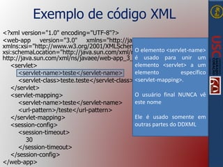 Exemplo de código XML
<?xml version="1.0" encoding="UTF-8"?>
<web-app version="3.0" xmlns="http://java.sun.com/xml/ns/javaee"
xmlns:xsi="http://www.w3.org/2001/XMLSchema-instance"
xsi:schemaLocation="http://java.sun.com/xml/ns/javaee
http://java.sun.com/xml/ns/javaee/web-app_3_0.xsd">
<servlet>
<servlet-name>teste</servlet-name>
<servlet-class>teste.teste</servlet-class>
</servlet>
<servlet-mapping>
<servlet-name>teste</servlet-name>
<url-pattern>/teste</url-pattern>
</servlet-mapping>
<session-config>
<session-timeout>
30
</session-timeout>
</session-config>
</web-app>
O elemento <servlet-name>
é usado para unir um
elemento <servlet> a um
elemento específico
<servlet-mapping>.
O usuário final NUNCA vê
este nome
Ele é usado somente em
outras partes do DDXML
 