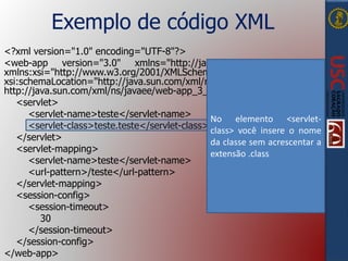 Exemplo de código XML
<?xml version="1.0" encoding="UTF-8"?>
<web-app version="3.0" xmlns="http://java.sun.com/xml/ns/javaee"
xmlns:xsi="http://www.w3.org/2001/XMLSchema-instance"
xsi:schemaLocation="http://java.sun.com/xml/ns/javaee
http://java.sun.com/xml/ns/javaee/web-app_3_0.xsd">
<servlet>
<servlet-name>teste</servlet-name>
<servlet-class>teste.teste</servlet-class>
</servlet>
<servlet-mapping>
<servlet-name>teste</servlet-name>
<url-pattern>/teste</url-pattern>
</servlet-mapping>
<session-config>
<session-timeout>
30
</session-timeout>
</session-config>
</web-app>
No elemento <servlet-
class> você insere o nome
da classe sem acrescentar a
extensão .class
 