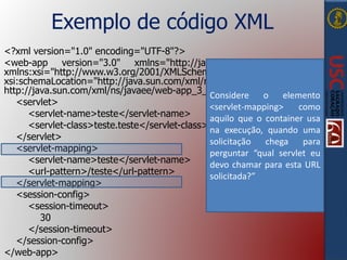 Exemplo de código XML
<?xml version="1.0" encoding="UTF-8"?>
<web-app version="3.0" xmlns="http://java.sun.com/xml/ns/javaee"
xmlns:xsi="http://www.w3.org/2001/XMLSchema-instance"
xsi:schemaLocation="http://java.sun.com/xml/ns/javaee
http://java.sun.com/xml/ns/javaee/web-app_3_0.xsd">
<servlet>
<servlet-name>teste</servlet-name>
<servlet-class>teste.teste</servlet-class>
</servlet>
<servlet-mapping>
<servlet-name>teste</servlet-name>
<url-pattern>/teste</url-pattern>
</servlet-mapping>
<session-config>
<session-timeout>
30
</session-timeout>
</session-config>
</web-app>
Considere o elemento
<servlet-mapping> como
aquilo que o container usa
na execução, quando uma
solicitação chega para
perguntar “qual servlet eu
devo chamar para esta URL
solicitada?”
 