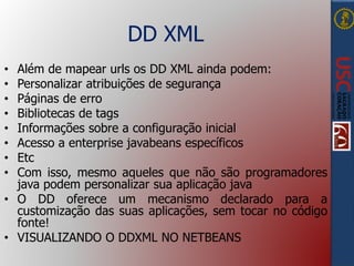 DD XML
• Além de mapear urls os DD XML ainda podem:
• Personalizar atribuições de segurança
• Páginas de erro
• Bibliotecas de tags
• Informações sobre a configuração inicial
• Acesso a enterprise javabeans específicos
• Etc
• Com isso, mesmo aqueles que não são programadores
java podem personalizar sua aplicação java
• O DD oferece um mecanismo declarado para a
customização das suas aplicações, sem tocar no código
fonte!
• VISUALIZANDO O DDXML NO NETBEANS
 