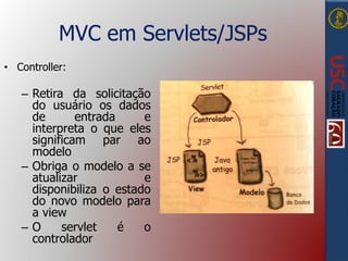 MVC em Servlets/JSPs
• Controller:
– Retira da solicitação
do usuário os dados
de entrada e
interpreta o que eles
significam par ao
modelo
– Obriga o modelo a se
atualizar e
disponibiliza o estado
do novo modelo para
a view
– O servlet é o
controlador
 