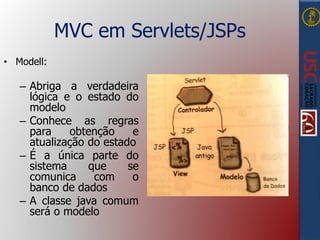 MVC em Servlets/JSPs
• Modell:
– Abriga a verdadeira
lógica e o estado do
modelo
– Conhece as regras
para obtenção e
atualização do estado
– É a única parte do
sistema que se
comunica com o
banco de dados
– A classe java comum
será o modelo
 