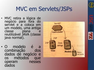 MVC em Servlets/JSPs
• MVC retira a lógica de
negócio para fora do
servlet e a coloca em
um modelo, uma antiga
classe plana e
reutilizável JAVA (classe
java normal).
• O modelo é a
combinação dos
dados de negócio e
os métodos que
operam nesses
dados
 
