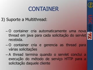 CONTAINER
3) Suporte a Multithread:
– O container cria automaticamente uma nova
thread em java para cada solicitação do servlet
recebida.
– O container cria e gerencia as thread para
várias solicitações
– A thread termina quando o servlet conclui a
execução do método de serviço HTTP para a
solicitação daquele cliente
 