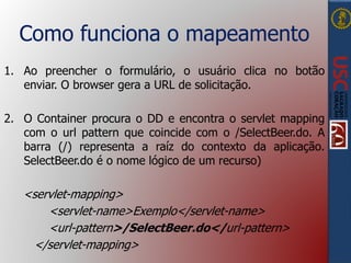 Como funciona o mapeamento
1. Ao preencher o formulário, o usuário clica no botão
enviar. O browser gera a URL de solicitação.
2. O Container procura o DD e encontra o servlet mapping
com o url pattern que coincide com o /SelectBeer.do. A
barra (/) representa a raíz do contexto da aplicação.
SelectBeer.do é o nome lógico de um recurso)
<servlet-mapping>
<servlet-name>Exemplo</servlet-name>
<url-pattern>/SelectBeer.do</url-pattern>
</servlet-mapping>
 