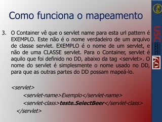 Como funciona o mapeamento
3. O Container vê que o servlet name para esta url pattern é
EXEMPLO. Este não é o nome verdadeiro de um arquivo
de classe servlet. EXEMPLO é o nome de um servlet, e
não de uma CLASSE servlet. Para o Container, servlet é
aquilo que foi definido no DD, abaixo da tag <servlet>. O
nome do servlet é simplesmente o nome usado no DD,
para que as outras partes do DD possam mapeá-lo.
<servlet>
<servlet-name>Exemplo</servlet-name>
<servlet-class>teste.SelectBeer</servlet-class>
</servlet>
 