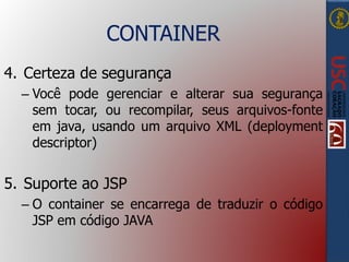 CONTAINER
4. Certeza de segurança
– Você pode gerenciar e alterar sua segurança
sem tocar, ou recompilar, seus arquivos-fonte
em java, usando um arquivo XML (deployment
descriptor)
5. Suporte ao JSP
– O container se encarrega de traduzir o código
JSP em código JAVA
 