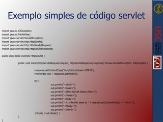 Exemplo simples de código servlet
import java.io.IOException;
import java.io.PrintWriter;
import javax.servlet.ServletException;
import javax.servlet.http.HttpServlet;
import javax.servlet.http.HttpServletRequest;
import javax.servlet.http.HttpServletResponse;
public class teste extends HttpServlet {
public void doGet(HttpServletRequest request, HttpServletResponse response) throws ServletException, IOException {
response.setContentType("text/html;charset=UTF-8");
PrintWriter out = response.getWriter();
try {
out.println("<html>");
out.println("<head>");
out.println("<title>Servlet teste</title>");
out.println("</head>");
out.println("<body>");
out.println("<h1>Servlet teste at " + request.getContextPath() + "</h1>");
out.println("</body>");
out.println("</html>");
} finally { out.close(); }
}
}
 