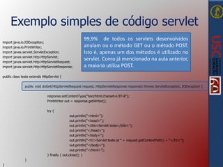 Exemplo simples de código servlet
import java.io.IOException;
import java.io.PrintWriter;
import javax.servlet.ServletException;
import javax.servlet.http.HttpServlet;
import javax.servlet.http.HttpServletRequest;
import javax.servlet.http.HttpServletResponse;
public class teste extends HttpServlet {
public void doGet(HttpServletRequest request, HttpServletResponse response) throws ServletException, IOException {
response.setContentType("text/html;charset=UTF-8");
PrintWriter out = response.getWriter();
try {
out.println("<html>");
out.println("<head>");
out.println("<title>Servlet teste</title>");
out.println("</head>");
out.println("<body>");
out.println("<h1>Servlet teste at " + request.getContextPath() + "</h1>");
out.println("</body>");
out.println("</html>");
} finally { out.close(); }
}
}
99,9% de todos os servlets desenvolvidos
anulam ou o método GET ou o método POST.
Isto é, apenas um dos métodos é utilizado no
servlet. Como já mencionado na aula anterior,
a maioria utiliza POST.
 