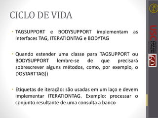 CICLO DE VIDA
• TAGSUPPORT e BODYSUPPORT implementam as
interfaces TAG, ITERATIONTAG e BODYTAG
• Quando estender uma classe para TAGSUPPORT ou
BODYSUPPORT lembre-se de que precisará
sobrescrever alguns métodos, como, por exemplo, o
DOSTARTTAG()
• Etiquetas de iteração: são usadas em um laço e devem
implementar ITERATIONTAG. Exemplo: processar o
conjunto resultante de uma consulta a banco
 