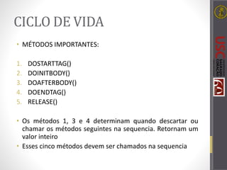 CICLO DE VIDA
• MÉTODOS IMPORTANTES:
1. DOSTARTTAG()
2. DOINITBODY()
3. DOAFTERBODY()
4. DOENDTAG()
5. RELEASE()
• Os métodos 1, 3 e 4 determinam quando descartar ou
chamar os métodos seguintes na sequencia. Retornam um
valor inteiro
• Esses cinco métodos devem ser chamados na sequencia
 