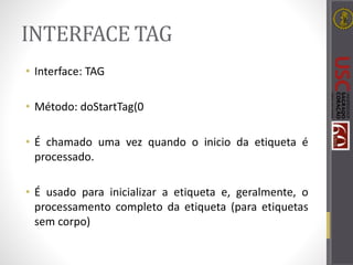 INTERFACE TAG
• Interface: TAG
• Método: doStartTag(0
• É chamado uma vez quando o inicio da etiqueta é
processado.
• É usado para inicializar a etiqueta e, geralmente, o
processamento completo da etiqueta (para etiquetas
sem corpo)
 