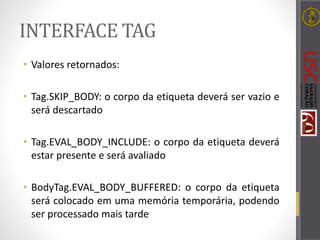 INTERFACE TAG
• Valores retornados:
• Tag.SKIP_BODY: o corpo da etiqueta deverá ser vazio e
será descartado
• Tag.EVAL_BODY_INCLUDE: o corpo da etiqueta deverá
estar presente e será avaliado
• BodyTag.EVAL_BODY_BUFFERED: o corpo da etiqueta
será colocado em uma memória temporária, podendo
ser processado mais tarde
 