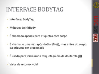 INTERFACE BODYTAG
• Interface: BodyTag
• Método: doInitBody
• É chamado apenas para etiquetas com corpo
• É chamado uma vez após doStartTag(), mas antes do corpo
da etiqueta ser processado
• É usado para inicializar a etiqueta (além de doStartTag())
• Valor de retorno: void
 
