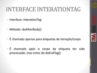 INTERFACE INTERATIONTAG
• Interface: InterationTag
• Método: doAfterBody()
• É chamado apenas para etiquetas de iteração/corpo
• É chamado após o corpo da etiqueta ter sido
processado, mas antes de doEndTag()
 