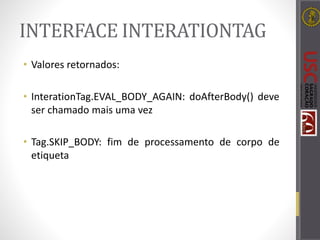 INTERFACE INTERATIONTAG
• Valores retornados:
• InterationTag.EVAL_BODY_AGAIN: doAfterBody() deve
ser chamado mais uma vez
• Tag.SKIP_BODY: fim de processamento de corpo de
etiqueta
 