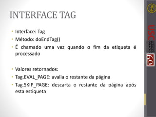 INTERFACE TAG
• Interface: Tag
• Método: doEndTag()
• É chamado uma vez quando o fim da etiqueta é
processado
• Valores retornados:
• Tag.EVAL_PAGE: avalia o restante da página
• Tag.SKIP_PAGE: descarta o restante da página após
esta estiqueta
 