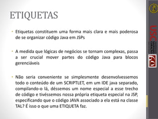 ETIQUETAS
• Etiquetas constituem uma forma mais clara e mais poderosa
de se organizar código Java em JSPs
• A medida que lógicas de negócios se tornam complexas, passa
a ser crucial mover partes do código Java para blocos
gerenciáveis
• Não seria conveniente se simplesmente desenvolvessemos
todo o conteúdo de um SCRIPTLET, em um IDE java separado,
compilando-o lá, déssemos um nome especial a esse trecho
de código e tivéssemos nossa própria etiqueta especial na JSP,
especificando que o código JAVA associado a ela está na classe
TAL? É isso o que uma ETIQUETA faz.
 
