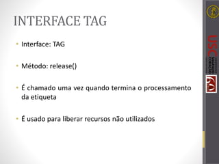 INTERFACE TAG
• Interface: TAG
• Método: release()
• É chamado uma vez quando termina o processamento
da etiqueta
• É usado para liberar recursos não utilizados
 