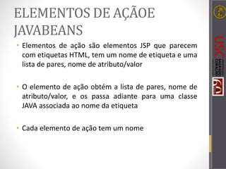 ELEMENTOS DE AÇÃOE
JAVABEANS
• Elementos de ação são elementos JSP que parecem
com etiquetas HTML, tem um nome de etiqueta e uma
lista de pares, nome de atributo/valor
• O elemento de ação obtém a lista de pares, nome de
atributo/valor, e os passa adiante para uma classe
JAVA associada ao nome da etiqueta
• Cada elemento de ação tem um nome
 