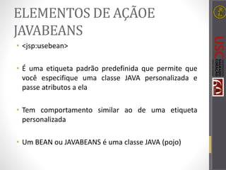 ELEMENTOS DE AÇÃOE
JAVABEANS
• <jsp:usebean>
• É uma etiqueta padrão predefinida que permite que
você especifique uma classe JAVA personalizada e
passe atributos a ela
• Tem comportamento similar ao de uma etiqueta
personalizada
• Um BEAN ou JAVABEANS é uma classe JAVA (pojo)
 