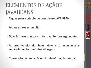 ELEMENTOS DE AÇÃOE
JAVABEANS
• Regras para a criação de uma classe JAVA BEAN:
• A classe deve ser public
• Deve fornecer um construtor padrão sem argumentos
• As propriedades dos beans devem ser manipuladas
separadamente (métodos set e get)
• Convenção de nome. Exemplo: dataAtual, horaAtual.
 