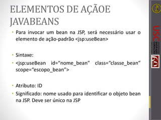 ELEMENTOS DE AÇÃOE
JAVABEANS
• Para invocar um bean na JSP, será necessário usar o
elemento de ação-padrão <jsp:useBean>
• Sintaxe:
• <jsp:useBean id=“nome_bean” class=“classe_bean”
scope=“escopo_bean”>
• Atributo: ID
• Significado: nome usado para identificar o objeto bean
na JSP. Deve ser único na JSP
 