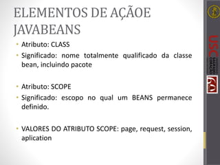 ELEMENTOS DE AÇÃOE
JAVABEANS
• Atributo: CLASS
• Significado: nome totalmente qualificado da classe
bean, incluindo pacote
• Atributo: SCOPE
• Significado: escopo no qual um BEANS permanece
definido.
• VALORES DO ATRIBUTO SCOPE: page, request, session,
aplication
 