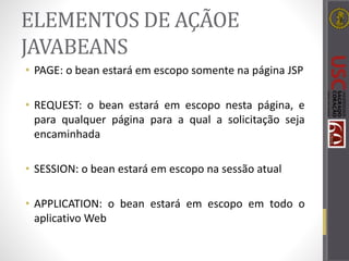 ELEMENTOS DE AÇÃOE
JAVABEANS
• PAGE: o bean estará em escopo somente na página JSP
• REQUEST: o bean estará em escopo nesta página, e
para qualquer página para a qual a solicitação seja
encaminhada
• SESSION: o bean estará em escopo na sessão atual
• APPLICATION: o bean estará em escopo em todo o
aplicativo Web
 