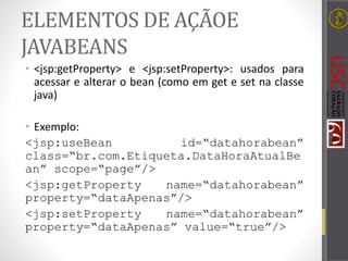 ELEMENTOS DE AÇÃOE
JAVABEANS
• <jsp:getProperty> e <jsp:setProperty>: usados para
acessar e alterar o bean (como em get e set na classe
java)
• Exemplo:
<jsp:useBean id=“datahorabean”
class=“br.com.Etiqueta.DataHoraAtualBe
an” scope=“page”/>
<jsp:getProperty name=“datahorabean”
property=“dataApenas”/>
<jsp:setProperty name=“datahorabean”
property=“dataApenas” value=“true”/>
 