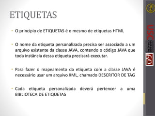 ETIQUETAS
• O princípio de ETIQUETAS é o mesmo de etiquetas HTML
• O nome da etiqueta personalizada precisa ser associado a um
arquivo existente da classe JAVA, contendo o código JAVA que
toda instância dessa etiqueta precisará executar.
• Para fazer o mapeamento da etiqueta com a classe JAVA é
necessário usar um arquivo XML, chamado DESCRITOR DE TAG
• Cada etiqueta personalizada deverá pertencer a uma
BIBLIOTECA DE ETIQUETAS
 