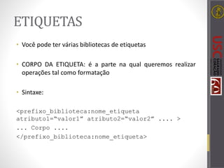 ETIQUETAS
• Você pode ter várias bibliotecas de etiquetas
• CORPO DA ETIQUETA: é a parte na qual queremos realizar
operações tal como formatação
• Sintaxe:
<prefixo_biblioteca:nome_etiqueta
atributo1=“valor1” atributo2=“valor2” .... >
... Corpo ....
</prefixo_biblioteca:nome_etiqueta>
 
