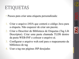 ETIQUETAS
• Passos para criar uma etiqueta personalizada:
1. Criar o arquivo JAVA que conterá o código Java para
a etiqueta. Não esquecer de criar um pacote.
2. Criar o Descritor de Biblioteca de Etiquetas (Tag Lib
Descriptor). Criar uma pasta chamada TLDS dentro
da pasta WEB-INF e colocar o arquivo ai.
3. Configurar o arquivo web.xml para o mapeamento da
biblioteca de tag
4. Usar a tag nas páginas JSP desejadas
 